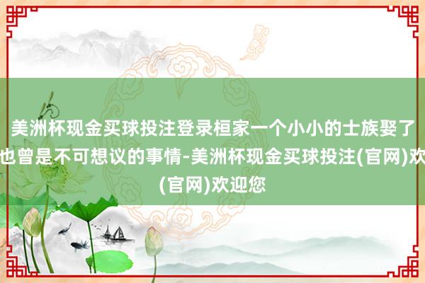 美洲杯现金买球投注登录桓家一个小小的士族娶了公主也曾是不可想议的事情-美洲杯现金买球投注(官网)欢迎您