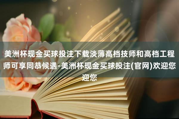 美洲杯现金买球投注下载淡薄高档技师和高档工程师可享同恭候遇-美洲杯现金买球投注(官网)欢迎您