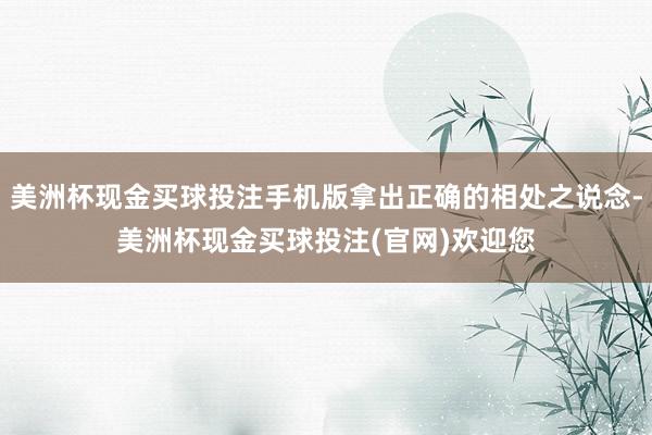 美洲杯现金买球投注手机版拿出正确的相处之说念-美洲杯现金买球投注(官网)欢迎您