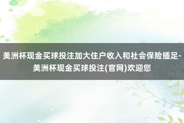 美洲杯现金买球投注加大住户收入和社会保险插足-美洲杯现金买球投注(官网)欢迎您