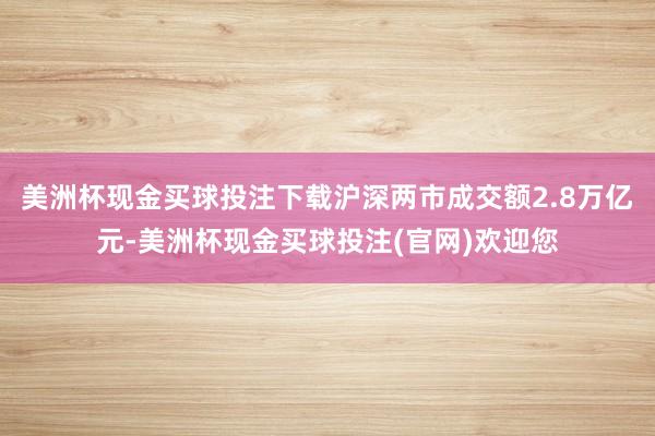 美洲杯现金买球投注下载沪深两市成交额2.8万亿元-美洲杯现金买球投注(官网)欢迎您