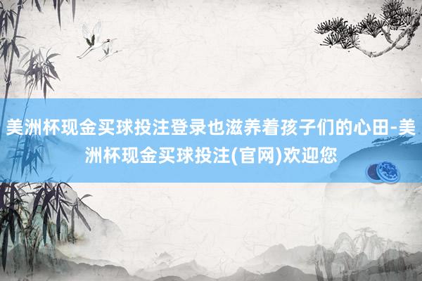 美洲杯现金买球投注登录也滋养着孩子们的心田-美洲杯现金买球投注(官网)欢迎您