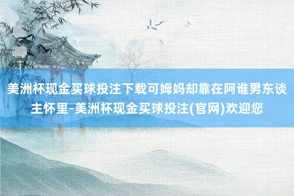 美洲杯现金买球投注下载可姆妈却靠在阿谁男东谈主怀里-美洲杯现金买球投注(官网)欢迎您