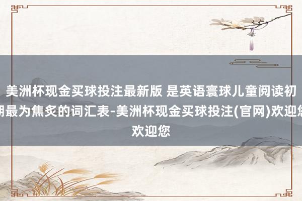 美洲杯现金买球投注最新版 是英语寰球儿童阅读初期最为焦炙的词汇表-美洲杯现金买球投注(官网)欢迎您