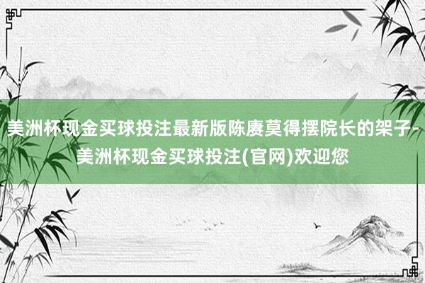 美洲杯现金买球投注最新版陈赓莫得摆院长的架子-美洲杯现金买球投注(官网)欢迎您