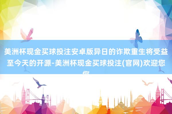 美洲杯现金买球投注安卓版异日的诈欺重生将受益至今天的开源-美洲杯现金买球投注(官网)欢迎您