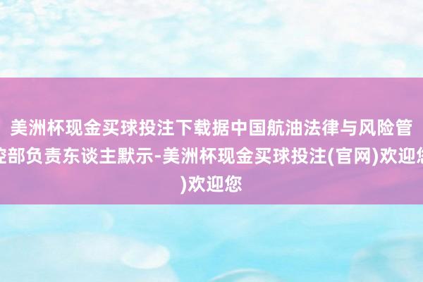 美洲杯现金买球投注下载据中国航油法律与风险管控部负责东谈主默示-美洲杯现金买球投注(官网)欢迎您