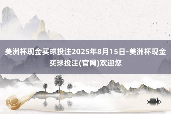 美洲杯现金买球投注2025年8月15日-美洲杯现金买球投注(官网)欢迎您
