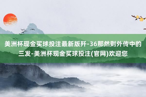 美洲杯现金买球投注最新版歼-36那然则外传中的三发-美洲杯现金买球投注(官网)欢迎您