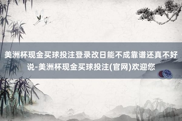 美洲杯现金买球投注登录改日能不成靠谱还真不好说-美洲杯现金买球投注(官网)欢迎您