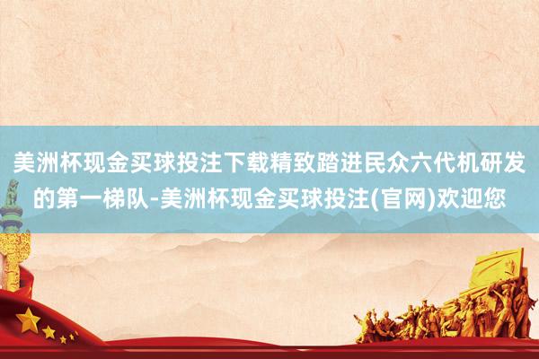 美洲杯现金买球投注下载精致踏进民众六代机研发的第一梯队-美洲杯现金买球投注(官网)欢迎您