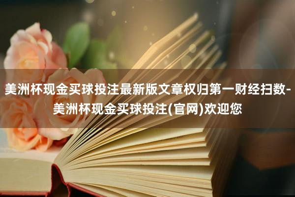 美洲杯现金买球投注最新版文章权归第一财经扫数-美洲杯现金买球投注(官网)欢迎您