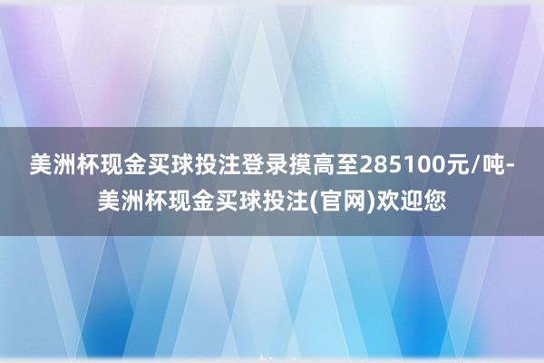 美洲杯现金买球投注登录摸高至285100元/吨-美洲杯现金买球投注(官网)欢迎您