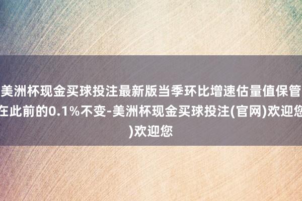 美洲杯现金买球投注最新版当季环比增速估量值保管在此前的0.1%不变-美洲杯现金买球投注(官网)欢迎您