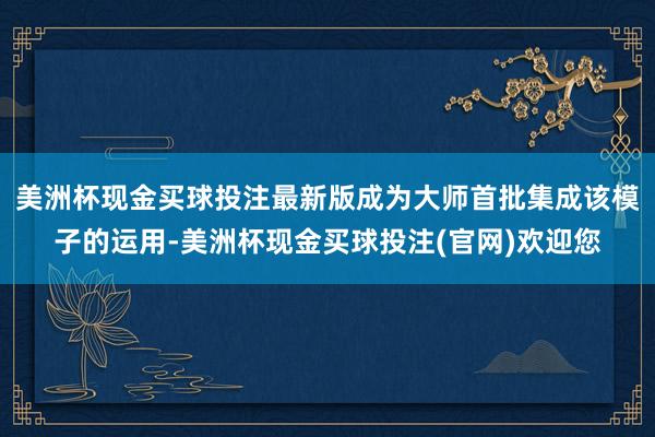 美洲杯现金买球投注最新版成为大师首批集成该模子的运用-美洲杯现金买球投注(官网)欢迎您