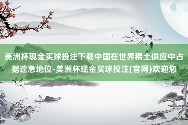 美洲杯现金买球投注下载中国在世界稀土供应中占据遑急地位-美洲杯现金买球投注(官网)欢迎您