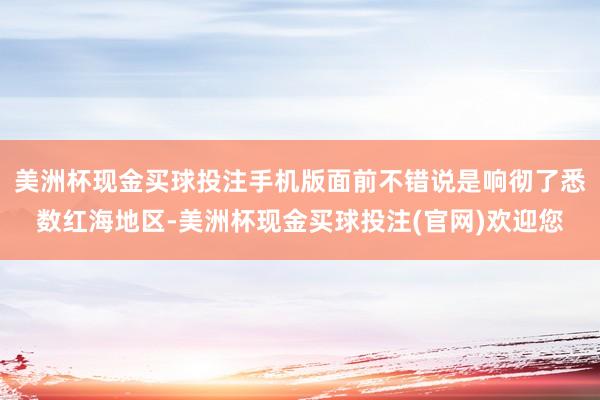 美洲杯现金买球投注手机版面前不错说是响彻了悉数红海地区-美洲杯现金买球投注(官网)欢迎您