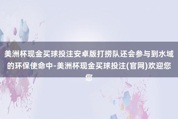 美洲杯现金买球投注安卓版打捞队还会参与到水域的环保使命中-美洲杯现金买球投注(官网)欢迎您