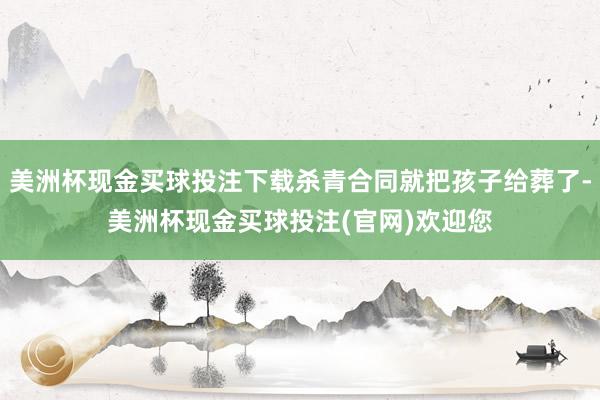 美洲杯现金买球投注下载杀青合同就把孩子给葬了-美洲杯现金买球投注(官网)欢迎您