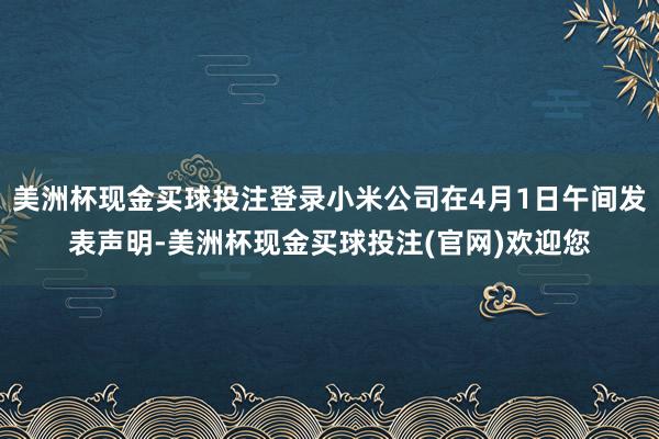 美洲杯现金买球投注登录小米公司在4月1日午间发表声明-美洲杯现金买球投注(官网)欢迎您