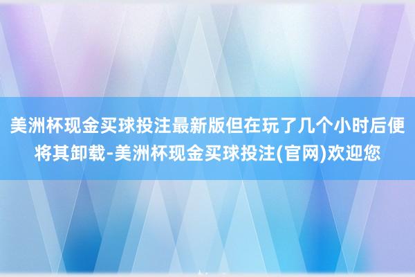 美洲杯现金买球投注最新版但在玩了几个小时后便将其卸载-美洲杯现金买球投注(官网)欢迎您
