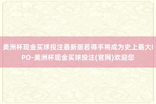 美洲杯现金买球投注最新版若得手将成为史上最大IPO-美洲杯现金买球投注(官网)欢迎您