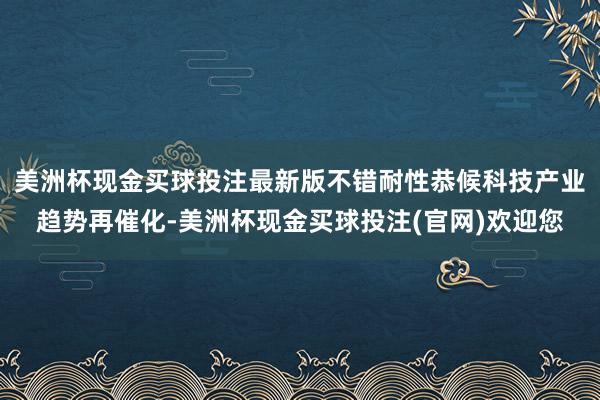 美洲杯现金买球投注最新版不错耐性恭候科技产业趋势再催化-美洲杯现金买球投注(官网)欢迎您