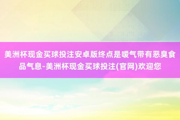美洲杯现金买球投注安卓版终点是嗳气带有恶臭食品气息-美洲杯现金买球投注(官网)欢迎您