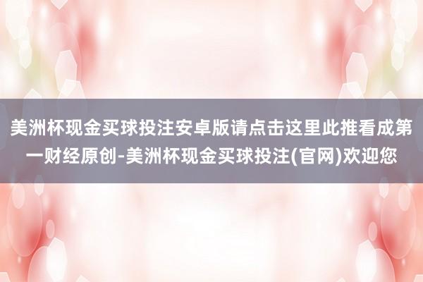 美洲杯现金买球投注安卓版请点击这里此推看成第一财经原创-美洲杯现金买球投注(官网)欢迎您
