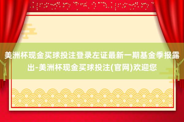 美洲杯现金买球投注登录左证最新一期基金季报露出-美洲杯现金买球投注(官网)欢迎您