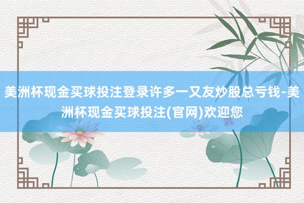 美洲杯现金买球投注登录许多一又友炒股总亏钱-美洲杯现金买球投注(官网)欢迎您