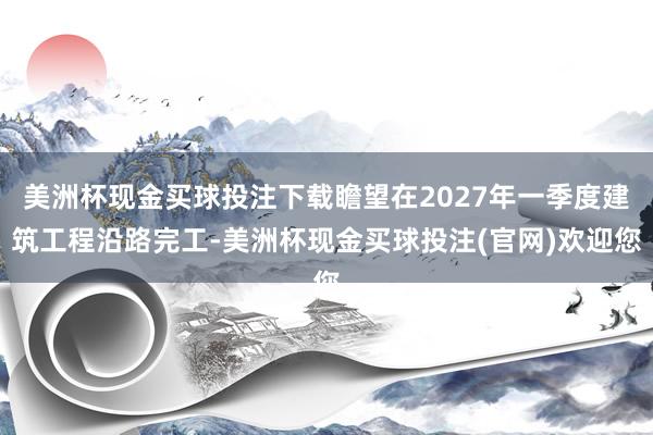 美洲杯现金买球投注下载瞻望在2027年一季度建筑工程沿路完工-美洲杯现金买球投注(官网)欢迎您