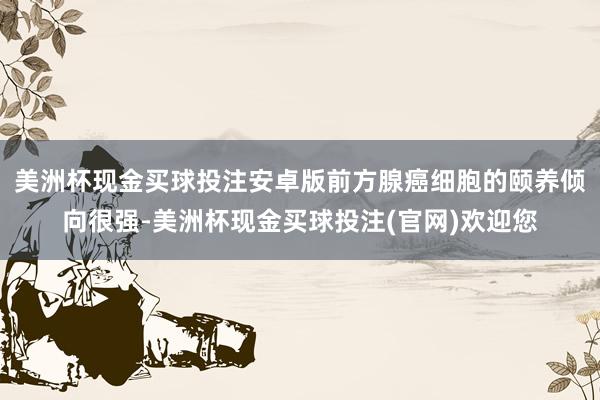 美洲杯现金买球投注安卓版前方腺癌细胞的颐养倾向很强-美洲杯现金买球投注(官网)欢迎您