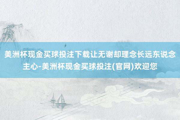 美洲杯现金买球投注下载让无谢却理念长远东说念主心-美洲杯现金买球投注(官网)欢迎您