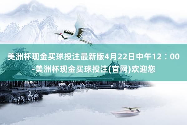 美洲杯现金买球投注最新版4月22日中午12∶00-美洲杯现金买球投注(官网)欢迎您