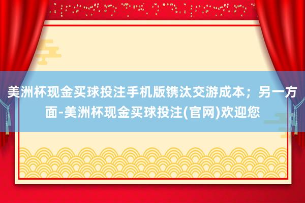 美洲杯现金买球投注手机版镌汰交游成本；另一方面-美洲杯现金买球投注(官网)欢迎您