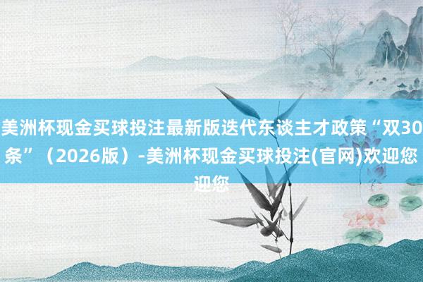 美洲杯现金买球投注最新版迭代东谈主才政策“双30条”（2026版）-美洲杯现金买球投注(官网)欢迎您