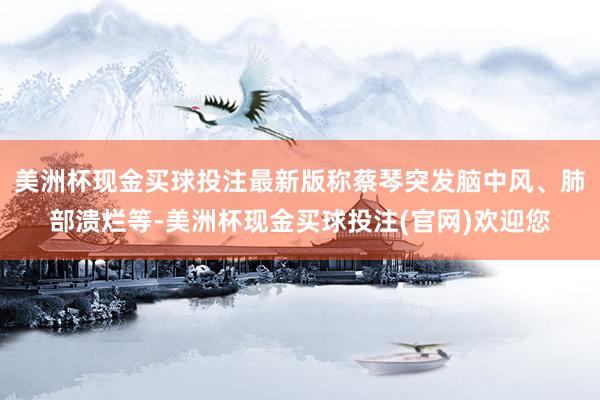 美洲杯现金买球投注最新版称蔡琴突发脑中风、肺部溃烂等-美洲杯现金买球投注(官网)欢迎您