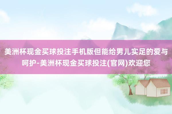 美洲杯现金买球投注手机版但能给男儿实足的爱与呵护-美洲杯现金买球投注(官网)欢迎您