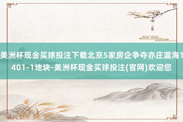 美洲杯现金买球投注下载北京5家房企争夺亦庄瀛海1401-1地块-美洲杯现金买球投注(官网)欢迎您