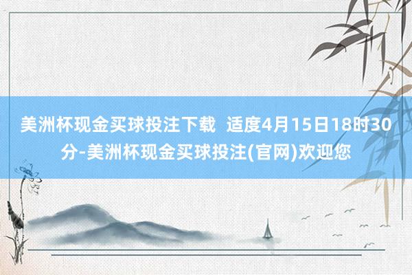 美洲杯现金买球投注下载  适度4月15日18时30分-美洲杯现金买球投注(官网)欢迎您
