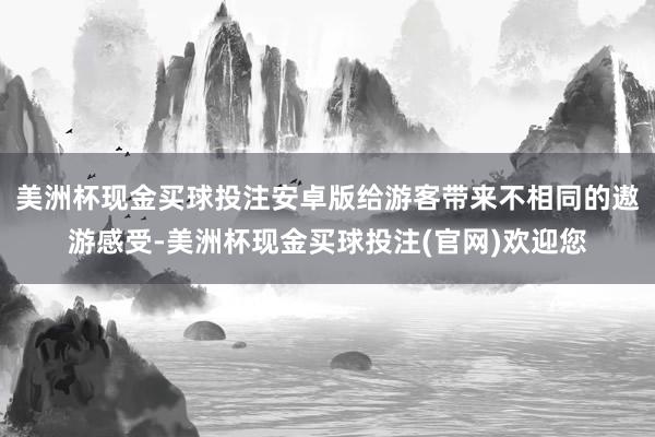 美洲杯现金买球投注安卓版给游客带来不相同的遨游感受-美洲杯现金买球投注(官网)欢迎您