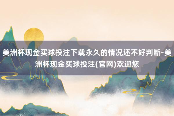 美洲杯现金买球投注下载永久的情况还不好判断-美洲杯现金买球投注(官网)欢迎您