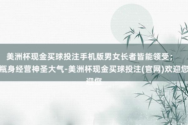 美洲杯现金买球投注手机版男女长者皆能领受；  瓶身经营神圣大气-美洲杯现金买球投注(官网)欢迎您