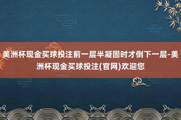 美洲杯现金买球投注前一层半凝固时才倒下一层-美洲杯现金买球投注(官网)欢迎您