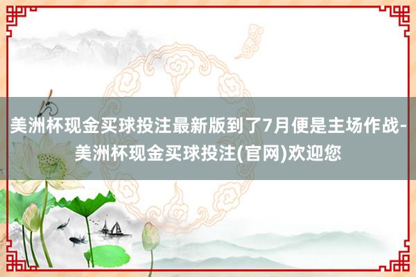 美洲杯现金买球投注最新版到了7月便是主场作战-美洲杯现金买球投注(官网)欢迎您