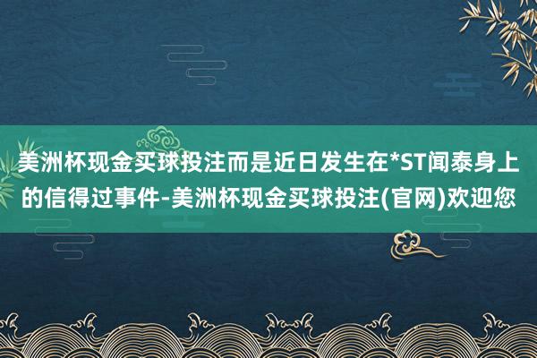 美洲杯现金买球投注而是近日发生在*ST闻泰身上的信得过事件-美洲杯现金买球投注(官网)欢迎您