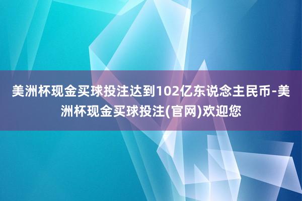 美洲杯现金买球投注达到102亿东说念主民币-美洲杯现金买球投注(官网)欢迎您