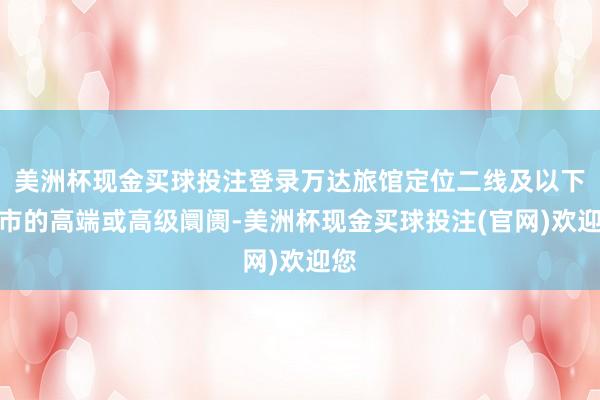 美洲杯现金买球投注登录万达旅馆定位二线及以下城市的高端或高级阛阓-美洲杯现金买球投注(官网)欢迎您