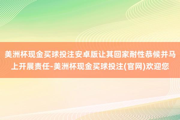 美洲杯现金买球投注安卓版让其回家耐性恭候并马上开展责任-美洲杯现金买球投注(官网)欢迎您